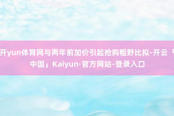 开yun体育网与两年前加价引起抢购粗野比拟-开云「中国」Kaiyun·官方网站-登录入口
