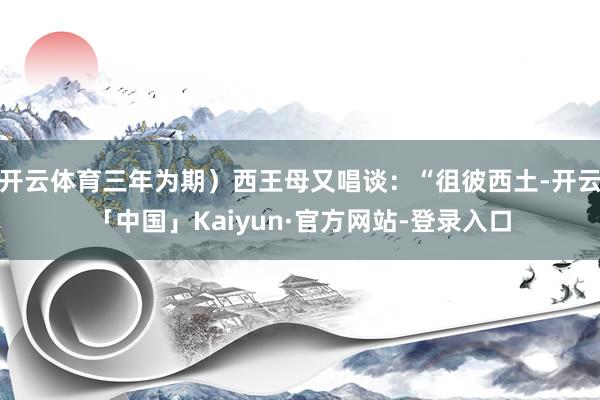 开云体育三年为期）西王母又唱谈：“徂彼西土-开云「中国」Kaiyun·官方网站-登录入口