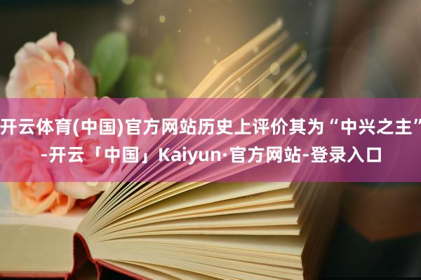 开云体育(中国)官方网站历史上评价其为“中兴之主”-开云「中国」Kaiyun·官方网站-登录入口
