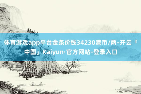 体育游戏app平台金条价钱34230港币/两-开云「中国」Kaiyun·官方网站-登录入口