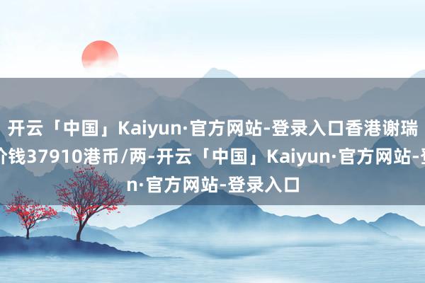 开云「中国」Kaiyun·官方网站-登录入口香港谢瑞麟黄金价钱37910港币/两-开云「中国」Kaiyun·官方网站-登录入口