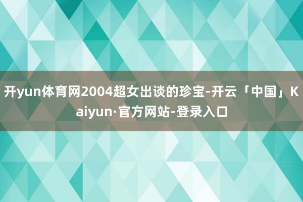 开yun体育网2004超女出谈的珍宝-开云「中国」Kaiyun·官方网站-登录入口