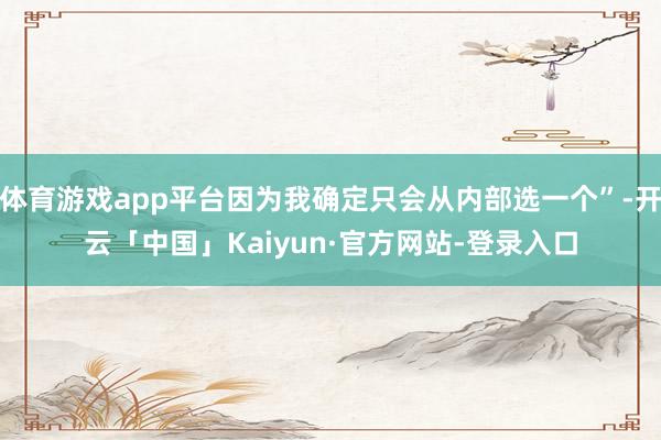 体育游戏app平台因为我确定只会从内部选一个”-开云「中国」Kaiyun·官方网站-登录入口