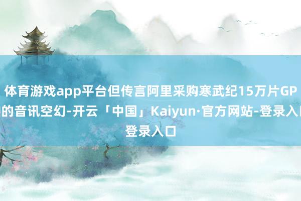 体育游戏app平台但传言阿里采购寒武纪15万片GPU的音讯空幻-开云「中国」Kaiyun·官方网站-登录入口