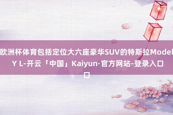 欧洲杯体育包括定位大六座豪华SUV的特斯拉Model Y L-开云「中国」Kaiyun·官方网站-登录入口