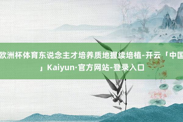 欧洲杯体育东说念主才培养质地握续培植-开云「中国」Kaiyun·官方网站-登录入口