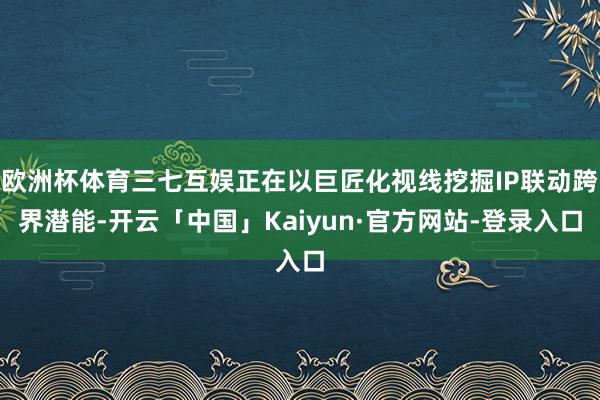 欧洲杯体育三七互娱正在以巨匠化视线挖掘IP联动跨界潜能-开云「中国」Kaiyun·官方网站-登录入口