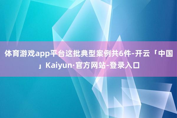 体育游戏app平台　　这批典型案例共6件-开云「中国」Kaiyun·官方网站-登录入口