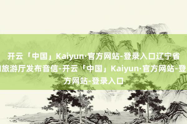 开云「中国」Kaiyun·官方网站-登录入口辽宁省文化和旅游厅发布音信-开云「中国」Kaiyun·官方网站-登录入口