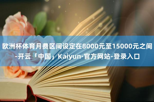 欧洲杯体育月费区间设定在8000元至15000元之间-开云「中国」Kaiyun·官方网站-登录入口