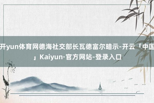 开yun体育网德海社交部长瓦德富尔暗示-开云「中国」Kaiyun·官方网站-登录入口