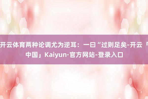 开云体育两种论调尤为逆耳：一曰“过则足矣-开云「中国」Kaiyun·官方网站-登录入口