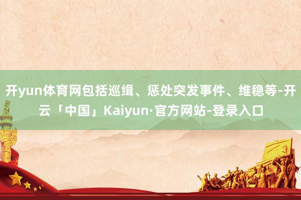开yun体育网包括巡缉、惩处突发事件、维稳等-开云「中国」Kaiyun·官方网站-登录入口
