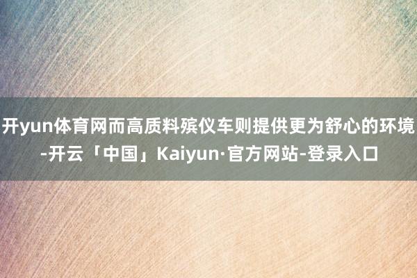 开yun体育网而高质料殡仪车则提供更为舒心的环境-开云「中国」Kaiyun·官方网站-登录入口