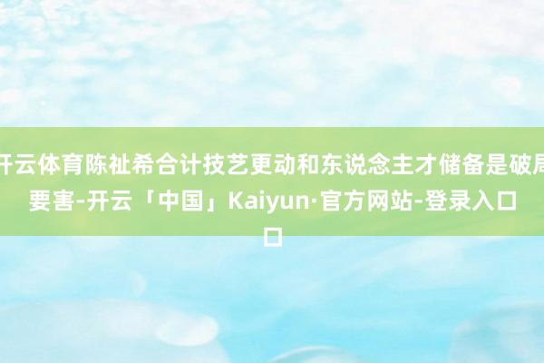 开云体育陈祉希合计技艺更动和东说念主才储备是破局要害-开云「中国」Kaiyun·官方网站-登录入口