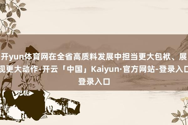 开yun体育网在全省高质料发展中担当更大包袱、展现更大动作-开云「中国」Kaiyun·官方网站-登录入口