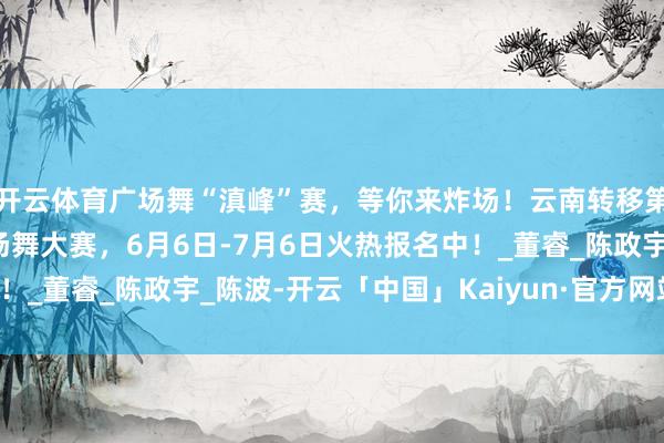开云体育广场舞“滇峰”赛，等你来炸场！云南转移第四届“安e养老杯”广场舞大赛，6月6日-7月6日火热报名中！_董睿_陈政宇_陈波-开云「中国」Kaiyun·官方网站-登录入口