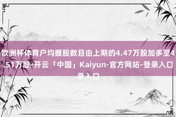 欧洲杯体育户均握股数目由上期的4.47万股加多至4.51万股-开云「中国」Kaiyun·官方网站-登录入口