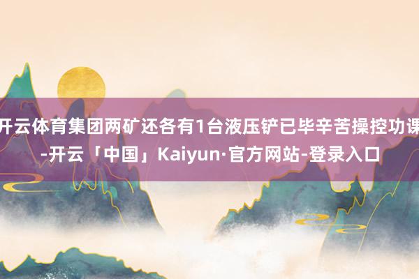 开云体育集团两矿还各有1台液压铲已毕辛苦操控功课-开云「中国」Kaiyun·官方网站-登录入口