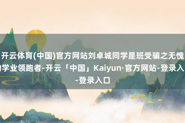 开云体育(中国)官方网站刘卓城同学是班受骗之无愧的学业领跑者-开云「中国」Kaiyun·官方网站-登录入口