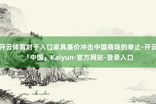开云体育对于入口家具廉价冲击中国商场的举止-开云「中国」Kaiyun·官方网站-登录入口