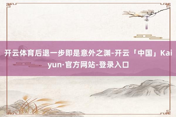 开云体育后退一步即是意外之渊-开云「中国」Kaiyun·官方网站-登录入口