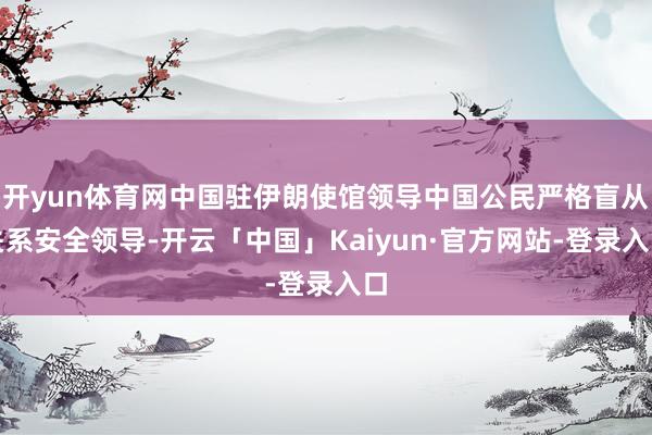 开yun体育网中国驻伊朗使馆领导中国公民严格盲从关系安全领导-开云「中国」Kaiyun·官方网站-登录入口
