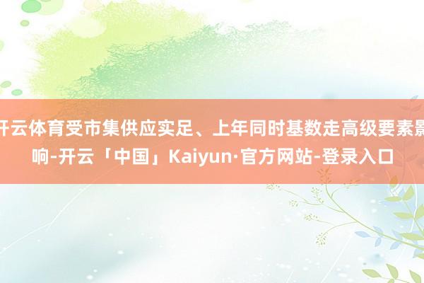 开云体育受市集供应实足、上年同时基数走高级要素影响-开云「中国」Kaiyun·官方网站-登录入口