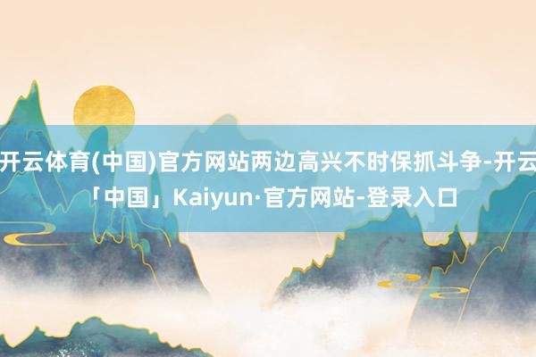 开云体育(中国)官方网站两边高兴不时保抓斗争-开云「中国」Kaiyun·官方网站-登录入口