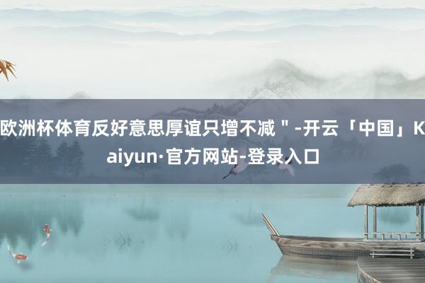 欧洲杯体育反好意思厚谊只增不减＂-开云「中国」Kaiyun·官方网站-登录入口