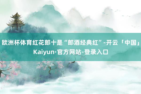 欧洲杯体育红花郎十是“郎酒经典红”-开云「中国」Kaiyun·官方网站-登录入口