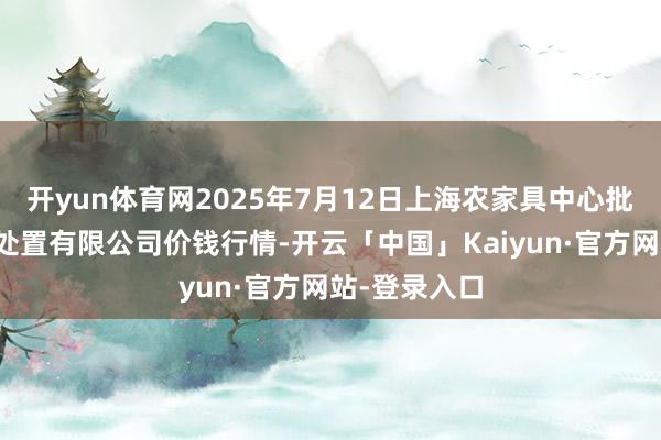 开yun体育网2025年7月12日上海农家具中心批发市集意见处置有限公司价钱行情-开云「中国」Kaiyun·官方网站-登录入口