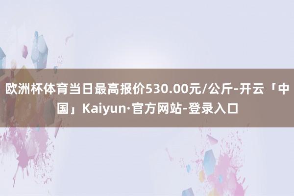 欧洲杯体育当日最高报价530.00元/公斤-开云「中国」Kaiyun·官方网站-登录入口