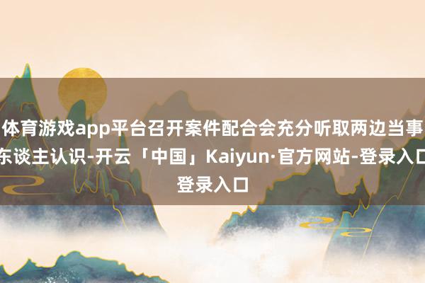 体育游戏app平台召开案件配合会充分听取两边当事东谈主认识-开云「中国」Kaiyun·官方网站-登录入口