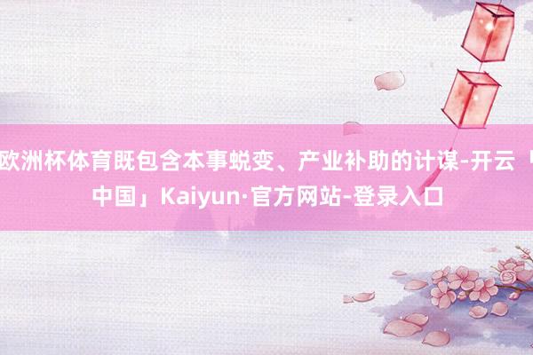 欧洲杯体育既包含本事蜕变、产业补助的计谋-开云「中国」Kaiyun·官方网站-登录入口