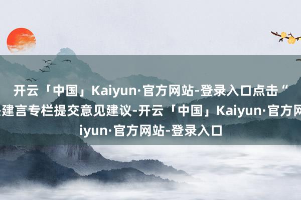 开云「中国」Kaiyun·官方网站-登录入口点击“十五五”经兴建言专栏提交意见建议-开云「中国」Kaiyun·官方网站-登录入口