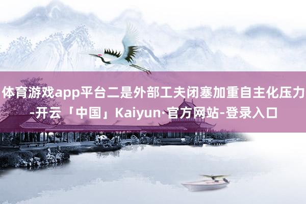 体育游戏app平台二是外部工夫闭塞加重自主化压力-开云「中国」Kaiyun·官方网站-登录入口