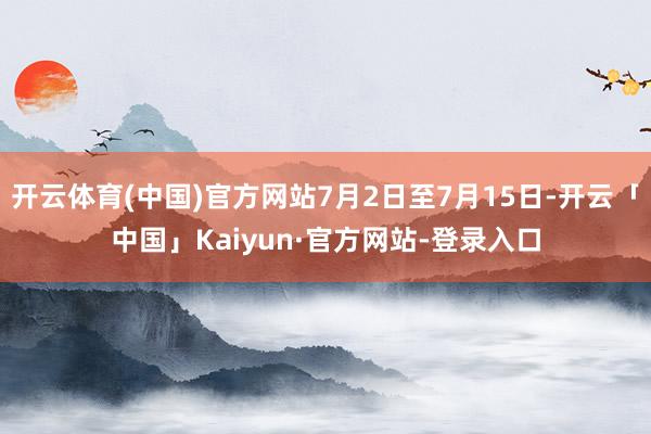开云体育(中国)官方网站7月2日至7月15日-开云「中国」Kaiyun·官方网站-登录入口