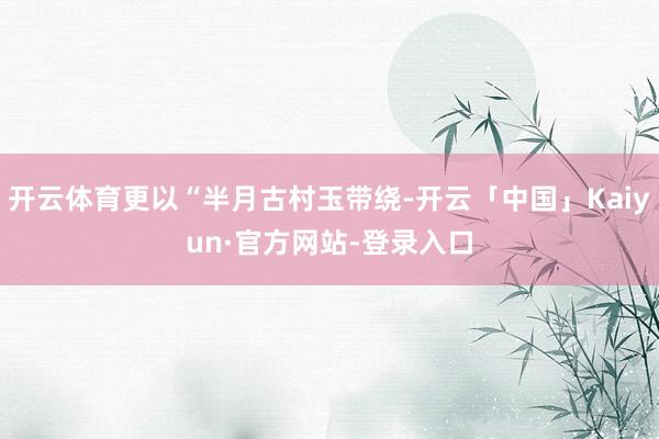 开云体育更以“半月古村玉带绕-开云「中国」Kaiyun·官方网站-登录入口