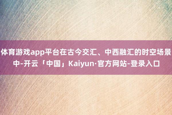 体育游戏app平台在古今交汇、中西融汇的时空场景中-开云「中国」Kaiyun·官方网站-登录入口