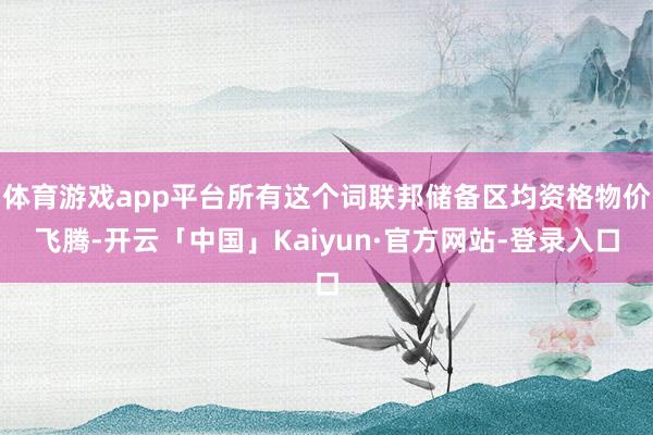 体育游戏app平台所有这个词联邦储备区均资格物价飞腾-开云「中国」Kaiyun·官方网站-登录入口