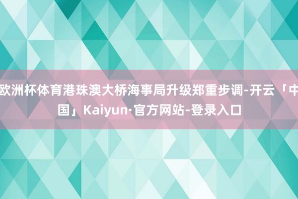 欧洲杯体育港珠澳大桥海事局升级郑重步调-开云「中国」Kaiyun·官方网站-登录入口