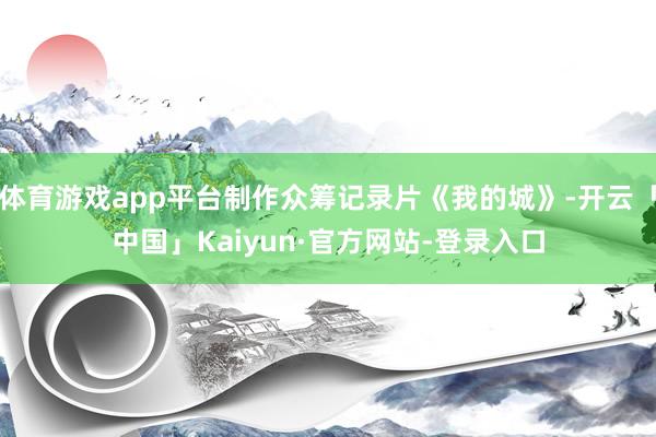 体育游戏app平台制作众筹记录片《我的城》-开云「中国」Kaiyun·官方网站-登录入口