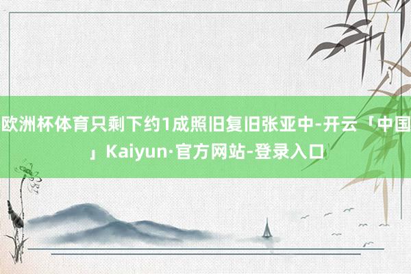 欧洲杯体育只剩下约1成照旧复旧张亚中-开云「中国」Kaiyun·官方网站-登录入口