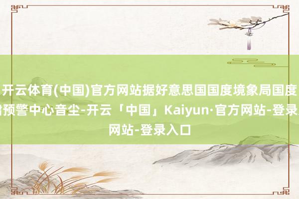 开云体育(中国)官方网站据好意思国国度境象局国度海啸预警中心音尘-开云「中国」Kaiyun·官方网站-登录入口