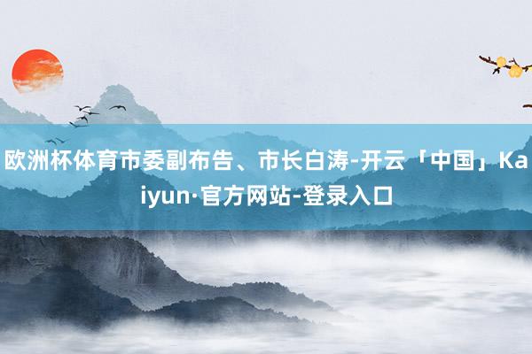 欧洲杯体育市委副布告、市长白涛-开云「中国」Kaiyun·官方网站-登录入口