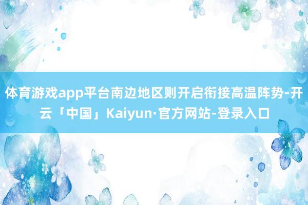 体育游戏app平台南边地区则开启衔接高温阵势-开云「中国」Kaiyun·官方网站-登录入口
