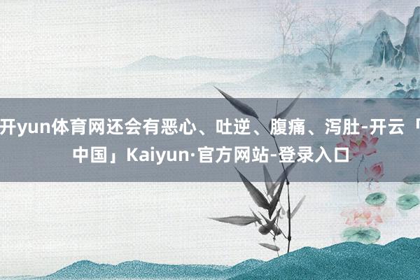 开yun体育网还会有恶心、吐逆、腹痛、泻肚-开云「中国」Kaiyun·官方网站-登录入口