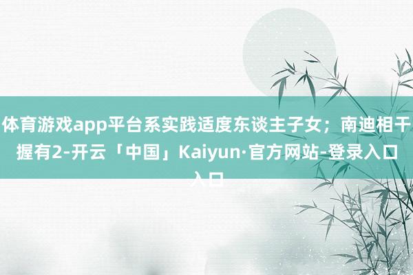 体育游戏app平台系实践适度东谈主子女；南迪相干握有2-开云「中国」Kaiyun·官方网站-登录入口