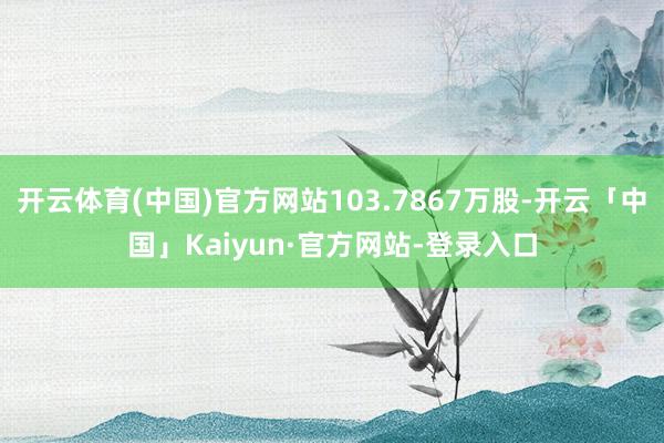 开云体育(中国)官方网站103.7867万股-开云「中国」Kaiyun·官方网站-登录入口